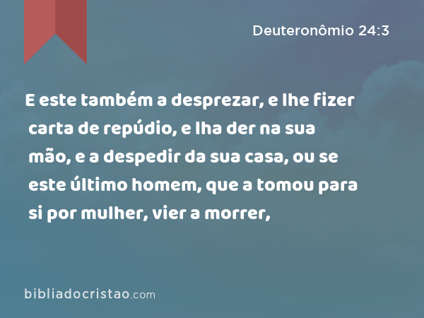 E este também a desprezar, e lhe fizer carta de repúdio, e lha der na sua mão, e a despedir da sua casa, ou se este último homem, que a tomou para si por mulher, vier a morrer, - Deuteronômio 24:3