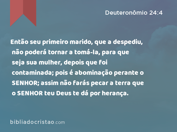 Então seu primeiro marido, que a despediu, não poderá tornar a tomá-la, para que seja sua mulher, depois que foi contaminada; pois é abominação perante o SENHOR; assim não farás pecar a terra que o SENHOR teu Deus te dá por herança. - Deuteronômio 24:4