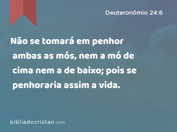 Não se tomará em penhor ambas as mós, nem a mó de cima nem a de baixo; pois se penhoraria assim a vida. - Deuteronômio 24:6