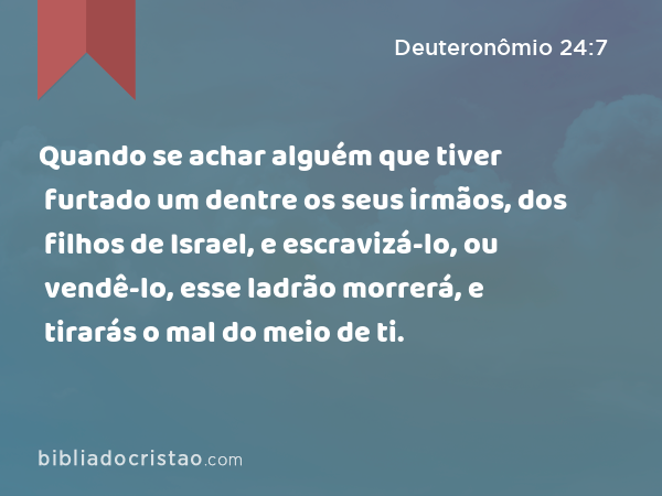 Quando se achar alguém que tiver furtado um dentre os seus irmãos, dos filhos de Israel, e escravizá-lo, ou vendê-lo, esse ladrão morrerá, e tirarás o mal do meio de ti. - Deuteronômio 24:7