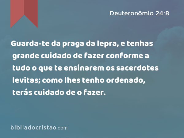 Guarda-te da praga da lepra, e tenhas grande cuidado de fazer conforme a tudo o que te ensinarem os sacerdotes levitas; como lhes tenho ordenado, terás cuidado de o fazer. - Deuteronômio 24:8