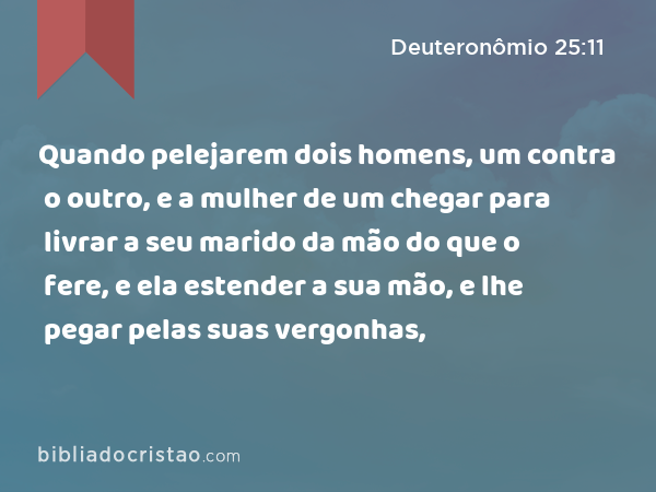 Quando pelejarem dois homens, um contra o outro, e a mulher de um chegar para livrar a seu marido da mão do que o fere, e ela estender a sua mão, e lhe pegar pelas suas vergonhas, - Deuteronômio 25:11