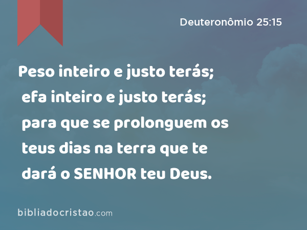 Peso inteiro e justo terás; efa inteiro e justo terás; para que se prolonguem os teus dias na terra que te dará o SENHOR teu Deus. - Deuteronômio 25:15