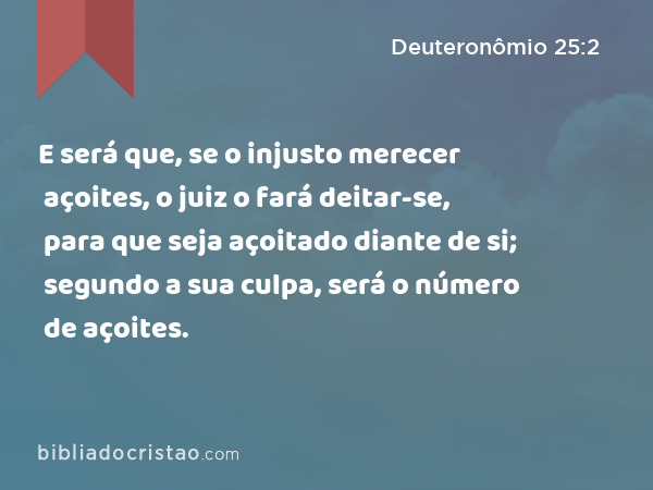 E será que, se o injusto merecer açoites, o juiz o fará deitar-se, para que seja açoitado diante de si; segundo a sua culpa, será o número de açoites. - Deuteronômio 25:2