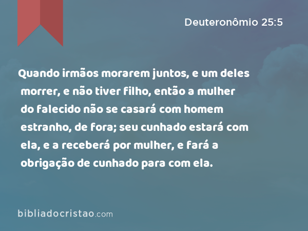 Quando irmãos morarem juntos, e um deles morrer, e não tiver filho, então a mulher do falecido não se casará com homem estranho, de fora; seu cunhado estará com ela, e a receberá por mulher, e fará a obrigação de cunhado para com ela. - Deuteronômio 25:5