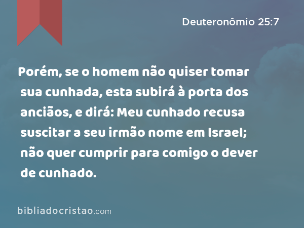 Porém, se o homem não quiser tomar sua cunhada, esta subirá à porta dos anciãos, e dirá: Meu cunhado recusa suscitar a seu irmão nome em Israel; não quer cumprir para comigo o dever de cunhado. - Deuteronômio 25:7