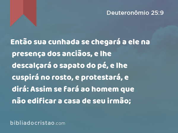 Então sua cunhada se chegará a ele na presença dos anciãos, e lhe descalçará o sapato do pé, e lhe cuspirá no rosto, e protestará, e dirá: Assim se fará ao homem que não edificar a casa de seu irmão; - Deuteronômio 25:9