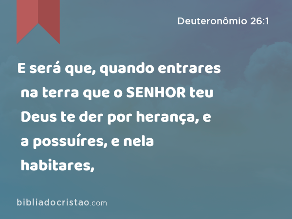 E será que, quando entrares na terra que o SENHOR teu Deus te der por herança, e a possuíres, e nela habitares, - Deuteronômio 26:1