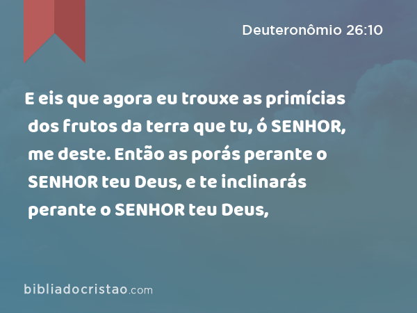 E eis que agora eu trouxe as primícias dos frutos da terra que tu, ó SENHOR, me deste. Então as porás perante o SENHOR teu Deus, e te inclinarás perante o SENHOR teu Deus, - Deuteronômio 26:10