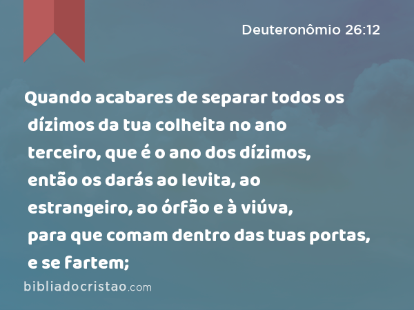 Quando acabares de separar todos os dízimos da tua colheita no ano terceiro, que é o ano dos dízimos, então os darás ao levita, ao estrangeiro, ao órfão e à viúva, para que comam dentro das tuas portas, e se fartem; - Deuteronômio 26:12