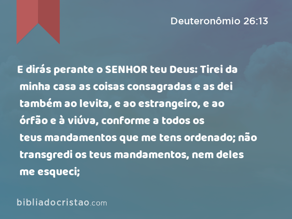 E dirás perante o SENHOR teu Deus: Tirei da minha casa as coisas consagradas e as dei também ao levita, e ao estrangeiro, e ao órfão e à viúva, conforme a todos os teus mandamentos que me tens ordenado; não transgredi os teus mandamentos, nem deles me esqueci; - Deuteronômio 26:13