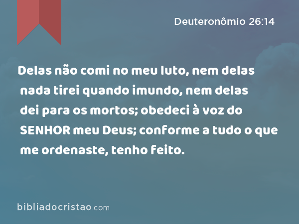 Delas não comi no meu luto, nem delas nada tirei quando imundo, nem delas dei para os mortos; obedeci à voz do SENHOR meu Deus; conforme a tudo o que me ordenaste, tenho feito. - Deuteronômio 26:14