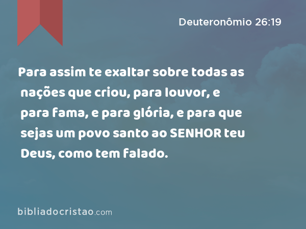 Para assim te exaltar sobre todas as nações que criou, para louvor, e para fama, e para glória, e para que sejas um povo santo ao SENHOR teu Deus, como tem falado. - Deuteronômio 26:19