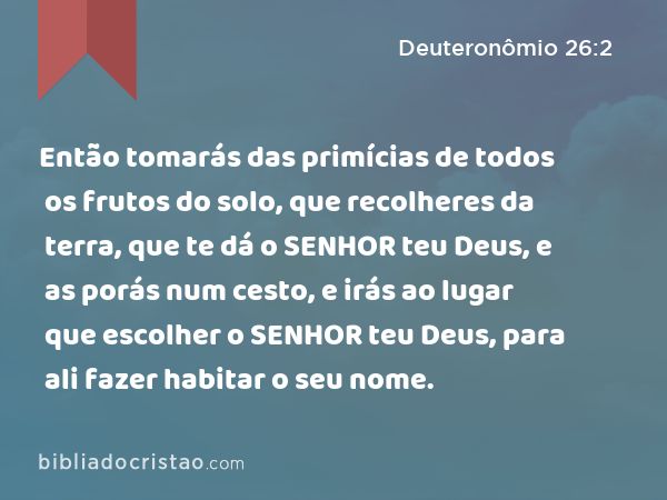 Então tomarás das primícias de todos os frutos do solo, que recolheres da terra, que te dá o SENHOR teu Deus, e as porás num cesto, e irás ao lugar que escolher o SENHOR teu Deus, para ali fazer habitar o seu nome. - Deuteronômio 26:2