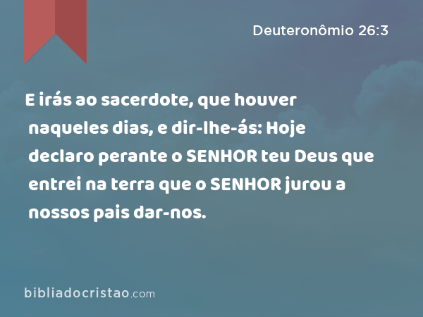 E irás ao sacerdote, que houver naqueles dias, e dir-lhe-ás: Hoje declaro perante o SENHOR teu Deus que entrei na terra que o SENHOR jurou a nossos pais dar-nos. - Deuteronômio 26:3