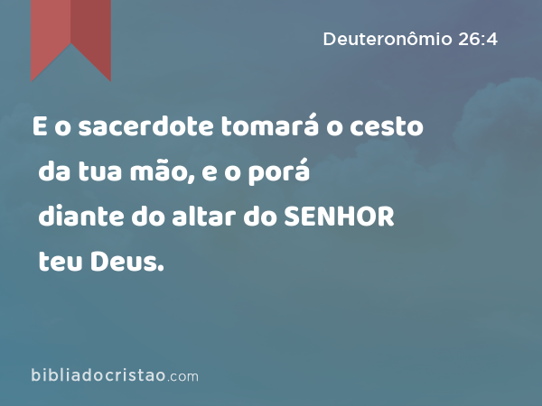 E o sacerdote tomará o cesto da tua mão, e o porá diante do altar do SENHOR teu Deus. - Deuteronômio 26:4