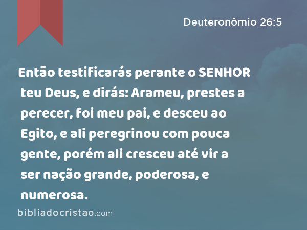 Então testificarás perante o SENHOR teu Deus, e dirás: Arameu, prestes a perecer, foi meu pai, e desceu ao Egito, e ali peregrinou com pouca gente, porém ali cresceu até vir a ser nação grande, poderosa, e numerosa. - Deuteronômio 26:5