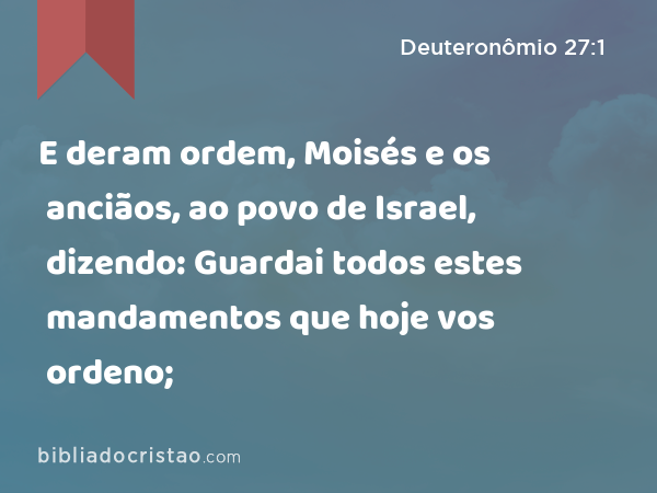 E deram ordem, Moisés e os anciãos, ao povo de Israel, dizendo: Guardai todos estes mandamentos que hoje vos ordeno; - Deuteronômio 27:1