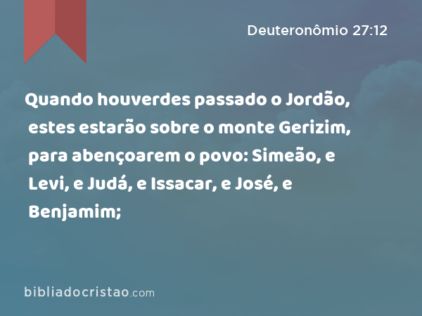 Quando houverdes passado o Jordão, estes estarão sobre o monte Gerizim, para abençoarem o povo: Simeão, e Levi, e Judá, e Issacar, e José, e Benjamim; - Deuteronômio 27:12