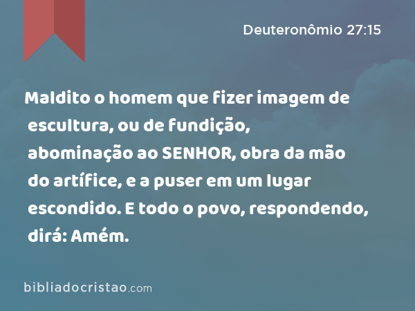 Maldito o homem que fizer imagem de escultura, ou de fundição, abominação ao SENHOR, obra da mão do artífice, e a puser em um lugar escondido. E todo o povo, respondendo, dirá: Amém. - Deuteronômio 27:15