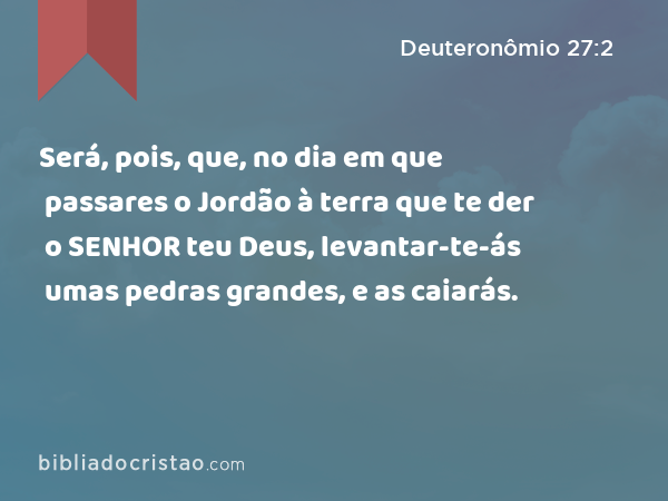 Será, pois, que, no dia em que passares o Jordão à terra que te der o SENHOR teu Deus, levantar-te-ás umas pedras grandes, e as caiarás. - Deuteronômio 27:2