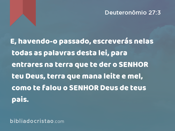 E, havendo-o passado, escreverás nelas todas as palavras desta lei, para entrares na terra que te der o SENHOR teu Deus, terra que mana leite e mel, como te falou o SENHOR Deus de teus pais. - Deuteronômio 27:3