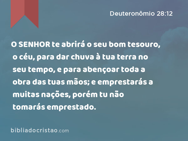 O SENHOR te abrirá o seu bom tesouro, o céu, para dar chuva à tua terra no seu tempo, e para abençoar toda a obra das tuas mãos; e emprestarás a muitas nações, porém tu não tomarás emprestado. - Deuteronômio 28:12