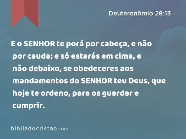 E o SENHOR te porá por cabeça, e não por cauda; e só estarás em cima, e não debaixo, se obedeceres aos mandamentos do SENHOR teu Deus, que hoje te ordeno, para os guardar e cumprir. - Deuteronômio 28:13