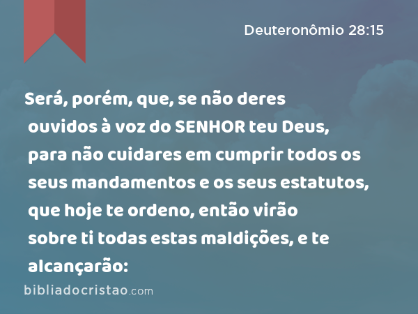 Será, porém, que, se não deres ouvidos à voz do SENHOR teu Deus, para não cuidares em cumprir todos os seus mandamentos e os seus estatutos, que hoje te ordeno, então virão sobre ti todas estas maldições, e te alcançarão: - Deuteronômio 28:15