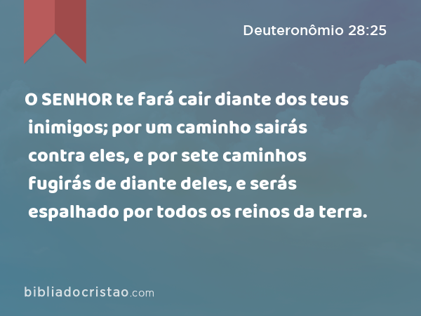 O SENHOR te fará cair diante dos teus inimigos; por um caminho sairás contra eles, e por sete caminhos fugirás de diante deles, e serás espalhado por todos os reinos da terra. - Deuteronômio 28:25