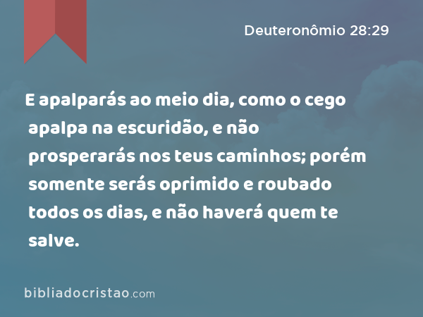 E apalparás ao meio dia, como o cego apalpa na escuridão, e não prosperarás nos teus caminhos; porém somente serás oprimido e roubado todos os dias, e não haverá quem te salve. - Deuteronômio 28:29