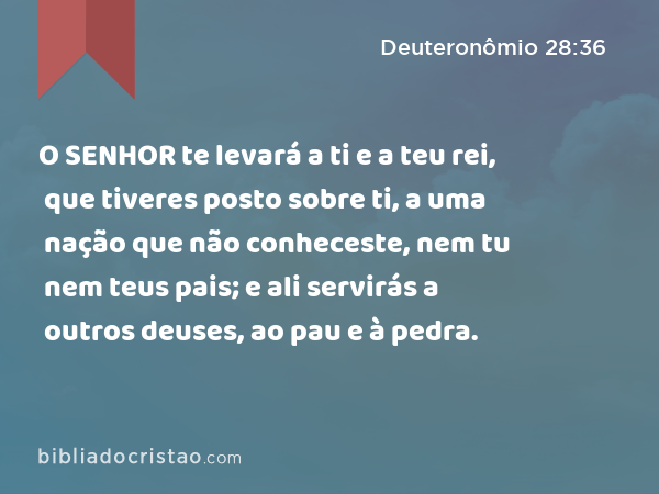 O SENHOR te levará a ti e a teu rei, que tiveres posto sobre ti, a uma nação que não conheceste, nem tu nem teus pais; e ali servirás a outros deuses, ao pau e à pedra. - Deuteronômio 28:36