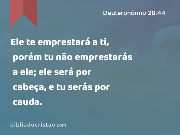 Ele te emprestará a ti, porém tu não emprestarás a ele; ele será por cabeça, e tu serás por cauda. - Deuteronômio 28:44