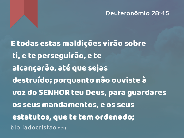 E todas estas maldições virão sobre ti, e te perseguirão, e te alcançarão, até que sejas destruído; porquanto não ouviste à voz do SENHOR teu Deus, para guardares os seus mandamentos, e os seus estatutos, que te tem ordenado; - Deuteronômio 28:45