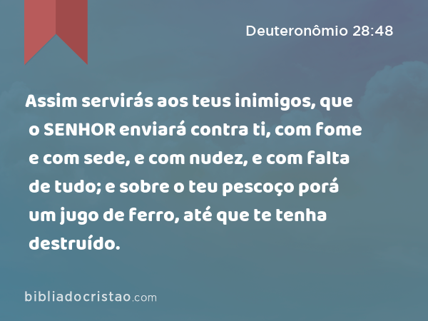 Assim servirás aos teus inimigos, que o SENHOR enviará contra ti, com fome e com sede, e com nudez, e com falta de tudo; e sobre o teu pescoço porá um jugo de ferro, até que te tenha destruído. - Deuteronômio 28:48