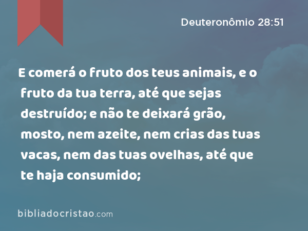 E comerá o fruto dos teus animais, e o fruto da tua terra, até que sejas destruído; e não te deixará grão, mosto, nem azeite, nem crias das tuas vacas, nem das tuas ovelhas, até que te haja consumido; - Deuteronômio 28:51