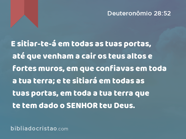 E sitiar-te-á em todas as tuas portas, até que venham a cair os teus altos e fortes muros, em que confiavas em toda a tua terra; e te sitiará em todas as tuas portas, em toda a tua terra que te tem dado o SENHOR teu Deus. - Deuteronômio 28:52