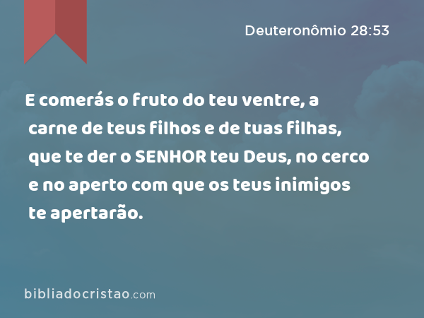 E comerás o fruto do teu ventre, a carne de teus filhos e de tuas filhas, que te der o SENHOR teu Deus, no cerco e no aperto com que os teus inimigos te apertarão. - Deuteronômio 28:53