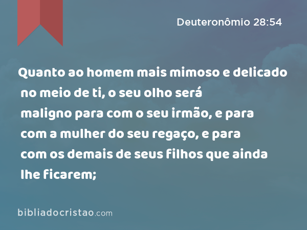 Quanto ao homem mais mimoso e delicado no meio de ti, o seu olho será maligno para com o seu irmão, e para com a mulher do seu regaço, e para com os demais de seus filhos que ainda lhe ficarem; - Deuteronômio 28:54