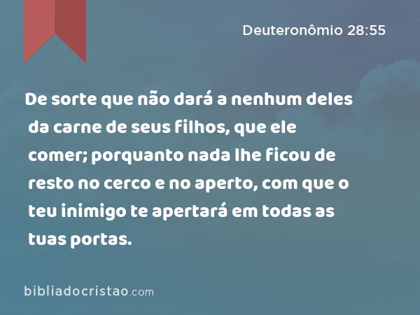 De sorte que não dará a nenhum deles da carne de seus filhos, que ele comer; porquanto nada lhe ficou de resto no cerco e no aperto, com que o teu inimigo te apertará em todas as tuas portas. - Deuteronômio 28:55