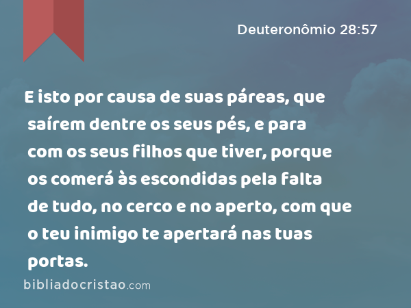 E isto por causa de suas páreas, que saírem dentre os seus pés, e para com os seus filhos que tiver, porque os comerá às escondidas pela falta de tudo, no cerco e no aperto, com que o teu inimigo te apertará nas tuas portas. - Deuteronômio 28:57