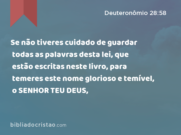 Se não tiveres cuidado de guardar todas as palavras desta lei, que estão escritas neste livro, para temeres este nome glorioso e temível, o SENHOR TEU DEUS, - Deuteronômio 28:58