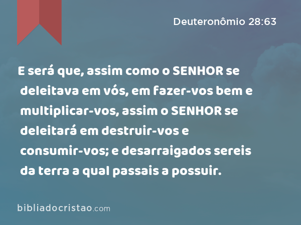 E será que, assim como o SENHOR se deleitava em vós, em fazer-vos bem e multiplicar-vos, assim o SENHOR se deleitará em destruir-vos e consumir-vos; e desarraigados sereis da terra a qual passais a possuir. - Deuteronômio 28:63