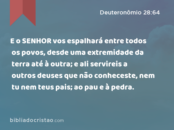 E o SENHOR vos espalhará entre todos os povos, desde uma extremidade da terra até à outra; e ali servireis a outros deuses que não conheceste, nem tu nem teus pais; ao pau e à pedra. - Deuteronômio 28:64