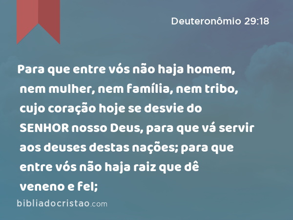 Para que entre vós não haja homem, nem mulher, nem família, nem tribo, cujo coração hoje se desvie do SENHOR nosso Deus, para que vá servir aos deuses destas nações; para que entre vós não haja raiz que dê veneno e fel; - Deuteronômio 29:18