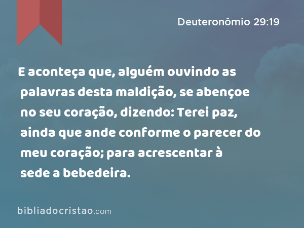 E aconteça que, alguém ouvindo as palavras desta maldição, se abençoe no seu coração, dizendo: Terei paz, ainda que ande conforme o parecer do meu coração; para acrescentar à sede a bebedeira. - Deuteronômio 29:19