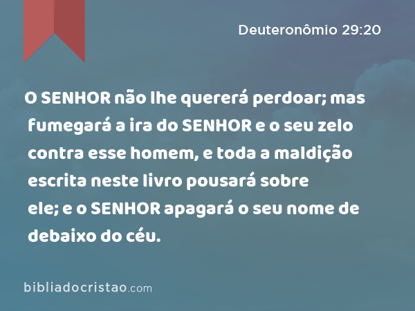 O SENHOR não lhe quererá perdoar; mas fumegará a ira do SENHOR e o seu zelo contra esse homem, e toda a maldição escrita neste livro pousará sobre ele; e o SENHOR apagará o seu nome de debaixo do céu. - Deuteronômio 29:20