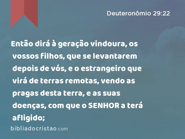 Então dirá à geração vindoura, os vossos filhos, que se levantarem depois de vós, e o estrangeiro que virá de terras remotas, vendo as pragas desta terra, e as suas doenças, com que o SENHOR a terá afligido; - Deuteronômio 29:22