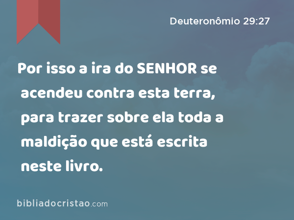 Por isso a ira do SENHOR se acendeu contra esta terra, para trazer sobre ela toda a maldição que está escrita neste livro. - Deuteronômio 29:27