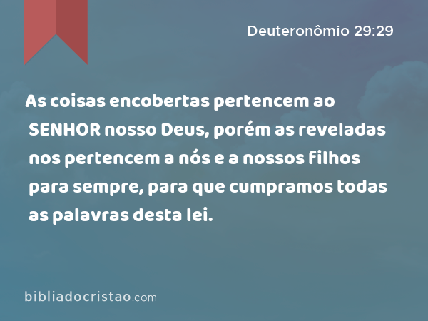 As coisas encobertas pertencem ao SENHOR nosso Deus, porém as reveladas nos pertencem a nós e a nossos filhos para sempre, para que cumpramos todas as palavras desta lei. - Deuteronômio 29:29